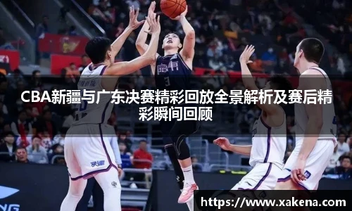 CBA新疆与广东决赛精彩回放全景解析及赛后精彩瞬间回顾